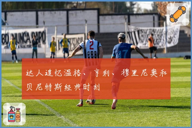 达人追忆温格、亨利、穆里尼奥和贝尼特斯经典时刻